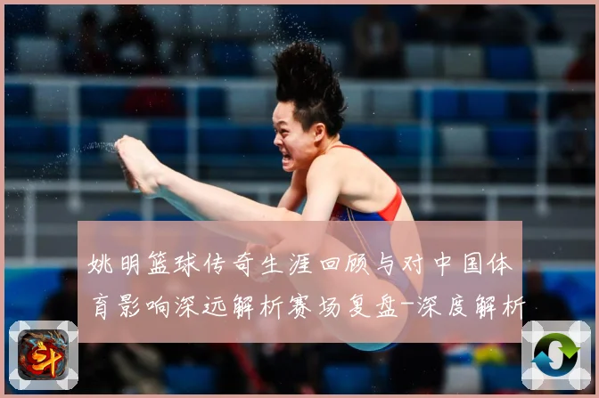 姚明篮球传奇生涯回顾与对中国体育影响深远解析赛场复盘-深度解析