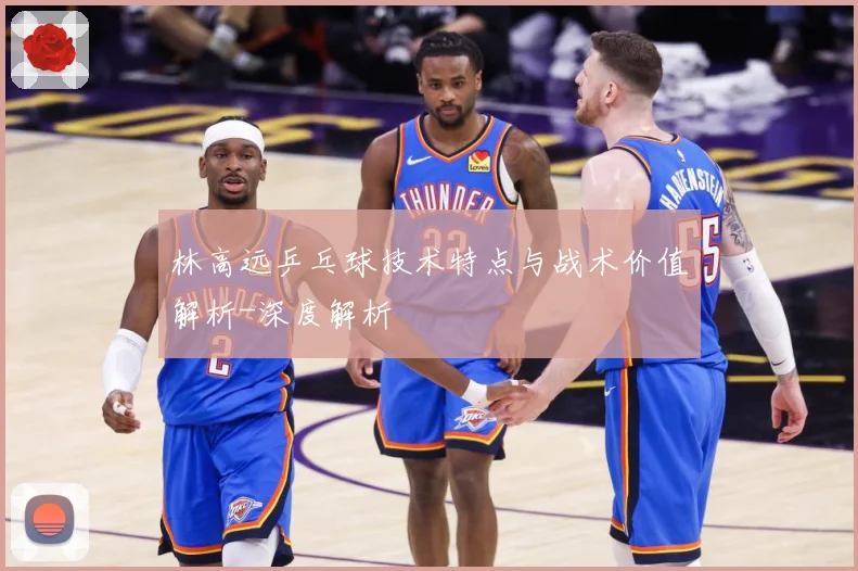 林高远乒乓球技术特点与战术价值解析-深度解析