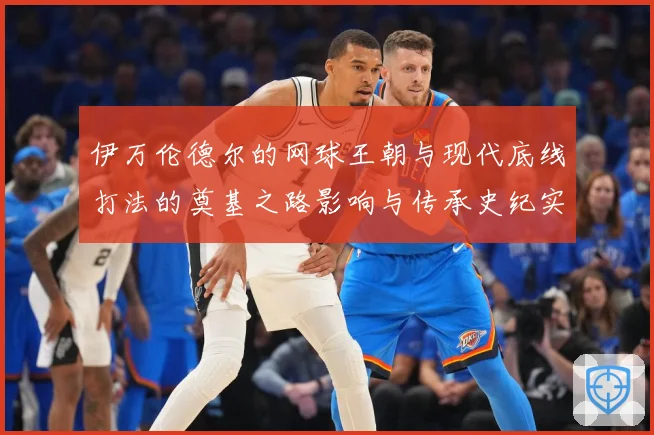 伊万伦德尔的网球王朝与现代底线打法的奠基之路影响与传承史纪实-深度解析