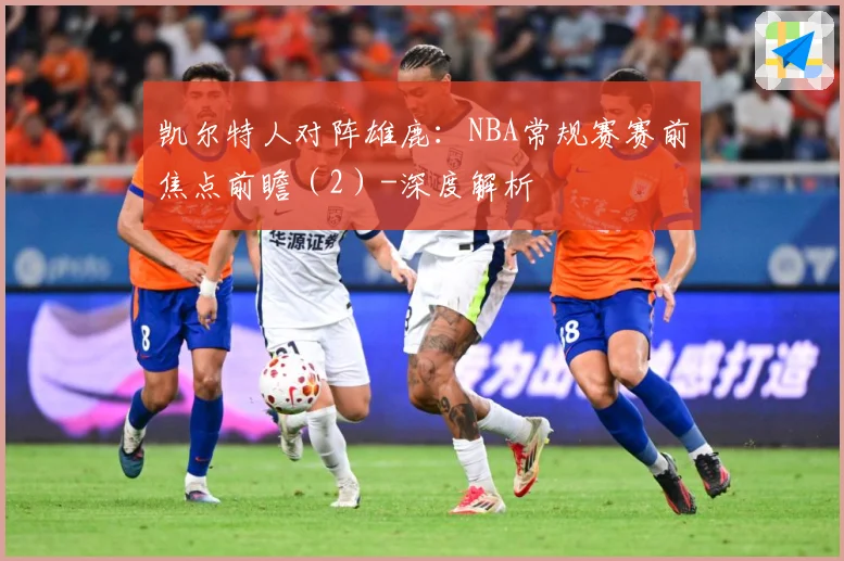 凯尔特人对阵雄鹿：NBA常规赛赛前焦点前瞻（2）-深度解析