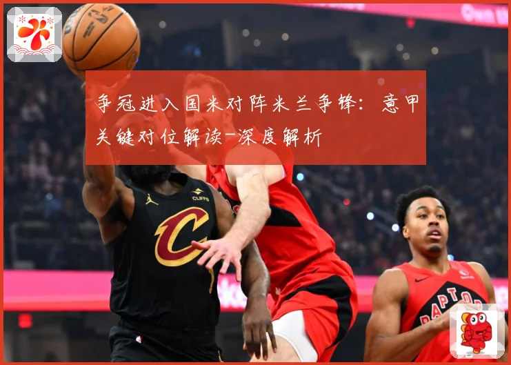 争冠进入国米对阵米兰争锋：意甲关键对位解读-深度解析
