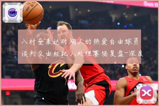 八村垒表达对湖人的热爱自由球员谈判交由经纪人处理赛场复盘-深度解析