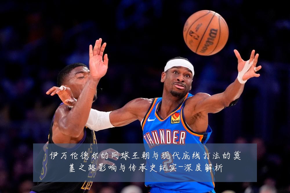 伊万伦德尔的网球王朝与现代底线打法的奠基之路影响与传承史纪实-深度解析